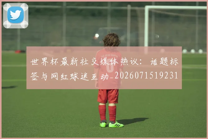 世界杯最新社交媒体热议：话题标签与网红球迷互动_20260715192318