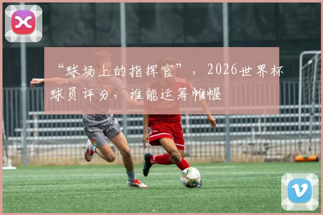“球场上的指挥官”，2026世界杯球员评分，谁能运筹帷幄