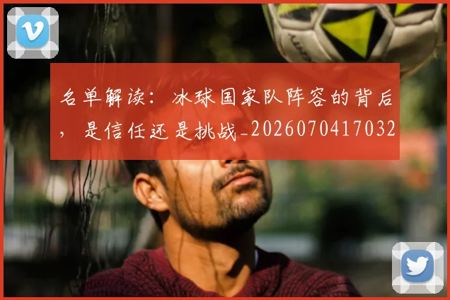 名单解读:冰球国家队阵容的背后,是信任还是挑战_20260704170329