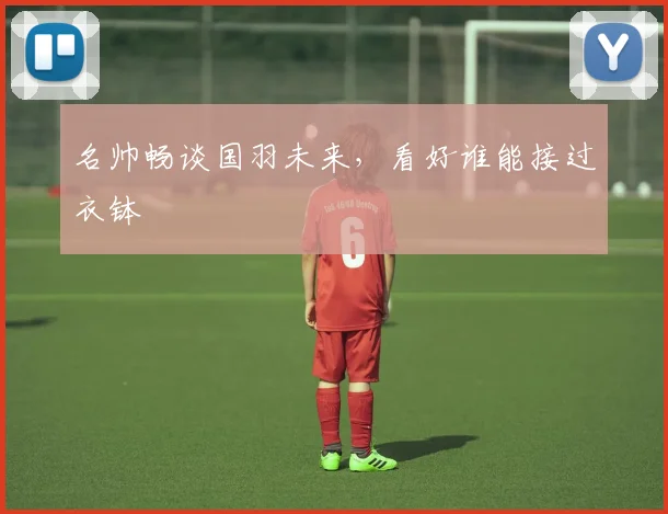 名帅畅谈国羽未来，看好谁能接过衣钵