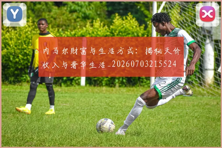 内马尔财富与生活方式：揭秘天价收入与奢华生活_20260703215524