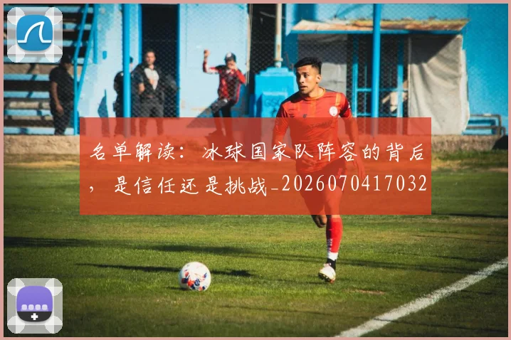 名单解读：冰球国家队阵容的背后，是信任还是挑战_20260704170329