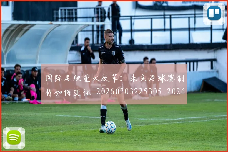 国际足联重大改革：未来足球赛制将如何变化_20260703225305_20260719171042
