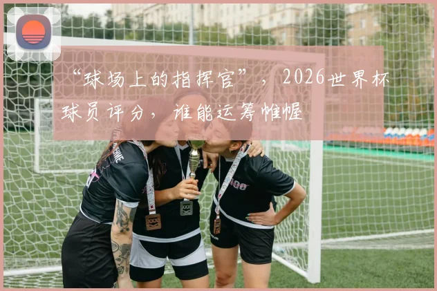 “球场上的指挥官”，2026世界杯球员评分，谁能运筹帷幄