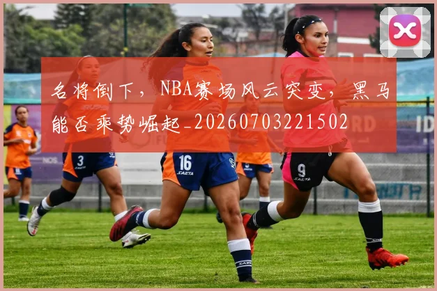 名将倒下，NBA赛场风云突变，黑马能否乘势崛起_20260703221502