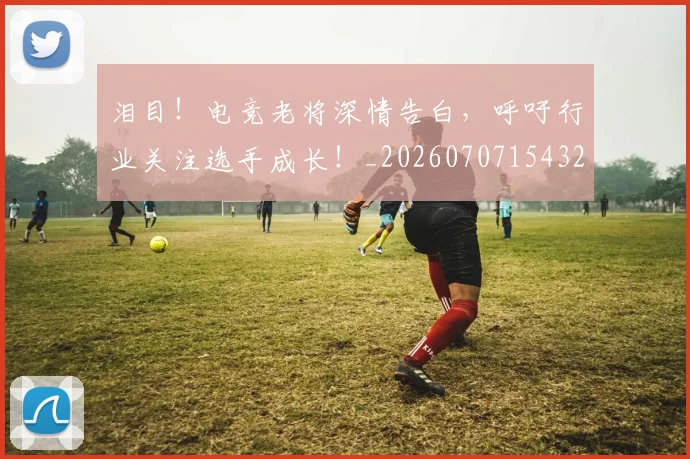 泪目！电竞老将深情告白，呼吁行业关注选手成长！_20260707154327