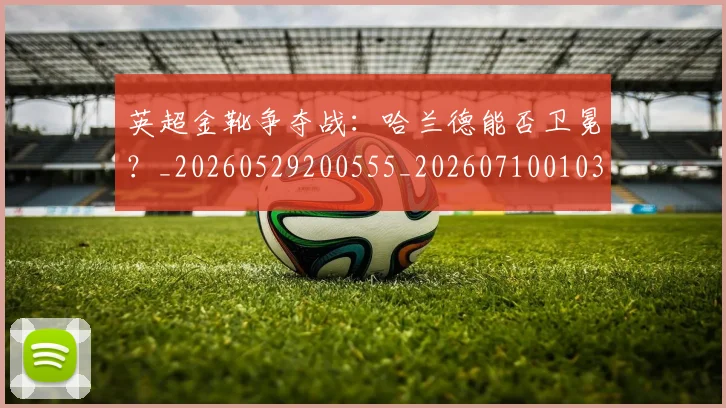 英超金靴争夺战：哈兰德能否卫冕？_20260529200555_20260710010351