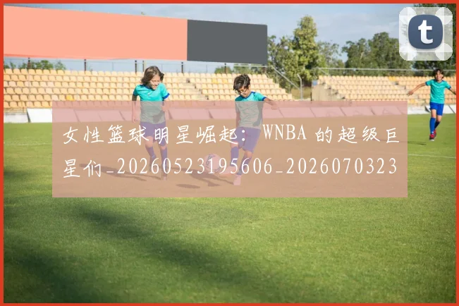 女性篮球明星崛起：WNBA 的超级巨星们_20260523195606_20260703230110