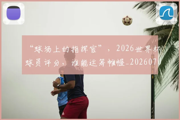 “球场上的指挥官”，2026世界杯球员评分，谁能运筹帷幄_20260702172735_20260716180839